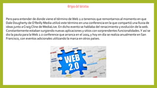 Origen del término 
Pero para entender de donde viene el término de Web 2.0 tenemos que remontarnos al momento en que 
Dale Dougherty de O’Reilly Media utilizó este término en una conferencia en la que compartió una lluvia de 
ideas junto a Craig Cline de MediaLive. En dicho evento se hablaba del renacimiento y evolución de la web. 
Constantemente estaban surgiendo nuevas aplicaciones y sitios con sorprendentes funcionalidades. Y así se 
dio la pauta para laWeb 2.0 conference que arranca en el 2004 y hoy en día se realiza anualmente en San 
Francisco, con eventos adicionales utilizando la marca en otros países. 
 
