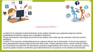 Consecuencias de la Web 2.0 
La Web 2.0 ha originado la democratización de los medios haciendo que cualquiera tenga las mismas 
posibilidades de publicar noticias que un periódico tradicional. 
Grupos de personas crean blogs que al día de hoy reciben más visitas que las versiones online de muchos 
periódicos. 
La Web 2.0 ha reducido considerablemente los costes de difusión de la información. Al día de hoy podemos 
tener gratuitamente nuestra propia emisora de radio online, nuestro periódico online, nuestro canal de vídeos, 
etc. Al aumentar la producción de información aumenta la segmentación de la misma, lo que equivale a que los 
usuarios puedan acceder a contenidos que tradicionalmente no se publican en los medios convencionales. 
 
