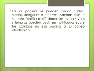  En las páginas se pueden añadir audios,
videos, imágenes o archivos. Además está la
sección “notificarme”, donde los usuarios y los
miembros pueden pedir ser notificados sobre
los cambios en esa página a su correo
electrónico.
 