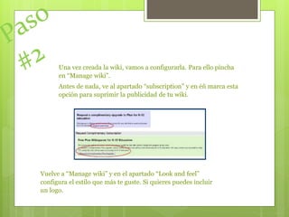 Una vez creada la wiki, vamos a configurarla. Para ello pincha
en “Manage wiki”.
Antes de nada, ve al apartado “subscription” y en éñ marca esta
opción para suprimir la publicidad de tu wiki.
Vuelve a “Manage wiki” y en el apartado “Look and feel”
configura el estilo que más te guste. Si quieres puedes incluir
un logo.
 