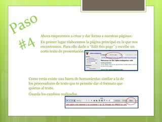 Ahora empecemos a crear y dar forma a nuestras páginas:
En primer lugar elaboramos la página principal en la que nos
encontramos. Para ello darle a “Edit this page” y escribe un
corto texto de presentación para los compañeros.
Como verás existe una barra de herramientas similar a la de
los procesadores de texto que te permite dar el formato que
quieras al texto.
Guarda los cambios realizados.
 