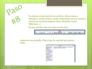 Ya sabemos cómo insertar los archivos. Ahora vamos a
aprender a incluir videos y audio, elaborados o no por nosotros,
a partir de una de las páginas vistas. (Youtube, Goear,
Slideshare…)
Es muy sencillo: Haz clic sobre la televisión.
Aparecerá esta pantalla. Elije el tipo de material que quieras
subir.
 