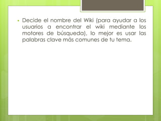  Decide el nombre del Wiki (para ayudar a los
usuarios a encontrar el wiki mediante los
motores de búsqueda), lo mejor es usar las
palabras clave más comunes de tu tema.
 