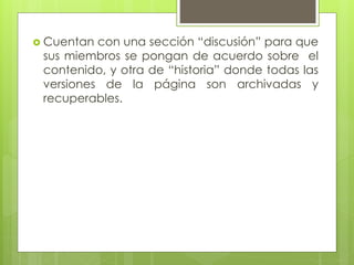  Cuentan con una sección “discusión” para que
sus miembros se pongan de acuerdo sobre el
contenido, y otra de “historia” donde todas las
versiones de la página son archivadas y
recuperables.
 