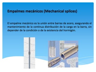 Empalmes mecánicos (Mechanical splices)

El empalme mecánico es la unión entre barras de acero, asegurando el
mantenimiento de la continua distribución de la carga en la barra, sin
depender de la condición o de la existencia del hormigón.
 