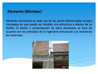Elemento (Member)

Elemento estructural es cada una de las partes diferenciadas aunque
vinculadas en que puede ser dividida una estructura a efectos de su
diseño. El diseño y comprobación de estos elementos se hace de
acuerdo con los principios de la ingeniería estructural y la resistencia
de materiales.
 