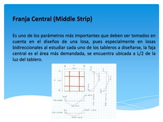 Franja Central (Middle Strip)

Es uno de los parámetros más importantes que deben ser tomados en
cuenta en el diseños de una losa, pues especialmente en losas
bidireccionales al estudiar cada uno de los tableros a diseñarse, la faja
central es el área más demandada, se encuentra ubicada a L/2 de la
luz del tablero.
 