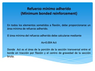 Refuerzo mínimo adherido
           (Minimum bonded reinforcement)

En todos los elementos sometidos a flexión, debe proporcionarse un
área mínima de refuerzo adherido.

El área mínima del refuerzo adherido debe calcularse mediante

                            As=0.004 Act

Donde Act es el área de la porción de la sección transversal entre el
borde en tracción por flexión y el centro de gravedad de la sección
bruta.
 