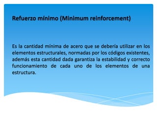 Refuerzo mínimo (Minimum reinforcement)



Es la cantidad mínima de acero que se debería utilizar en los
elementos estructurales, normadas por los códigos existentes,
además esta cantidad dada garantiza la estabilidad y correcto
funcionamiento de cada uno de los elementos de una
estructura.
 