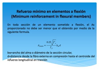 Refuerzo mínimo en elementos a flexión
   (Minimum reinforcement in flexural members)
En toda sección de un elemento sometido a flexión, el As
proporcionado no debe ser menor que el obtenido por medio de la
siguiente formula.




bw=ancho del alma o diámetro de la sección circular,
d=distancia desde la fibra externa en compresión hasta el centroide del
refuerzo longitudinal en tracción
 