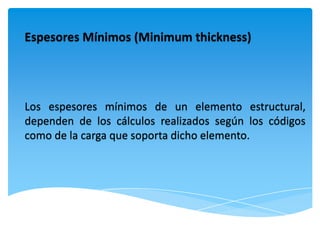 Espesores Mínimos (Minimum thickness)




Los espesores mínimos de un elemento estructural,
dependen de los cálculos realizados según los códigos
como de la carga que soporta dicho elemento.
 
