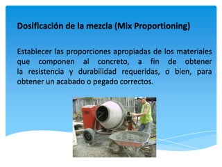 Dosificación de la mezcla (Mix Proportioning)

Establecer las proporciones apropiadas de los materiales
que componen al concreto, a fin de obtener
la resistencia y durabilidad requeridas, o bien, para
obtener un acabado o pegado correctos.
 