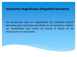 Momentos Magnificados (Magnified Moments)



Las ecuaciones para el magnificador de momento fueron
derivadas para columnas articuladas en sus extremos y deben
ser modificadas para tomar en cuenta el efecto de las
restricciones en los bordes.
 