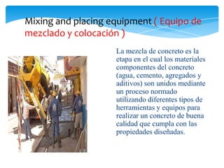 Mixing and placing equipment ( Equipo de
mezclado y colocación )
                    La mezcla de concreto es la
                    etapa en el cual los materiales
                    componentes del concreto
                    (agua, cemento, agregados y
                    aditivos) son unidos mediante
                    un proceso normado
                    utilizando diferentes tipos de
                    herramientas y equipos para
                    realizar un concreto de buena
                    calidad que cumpla con las
                    propiedades diseñadas.
 
