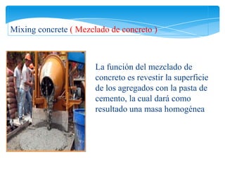 Mixing concrete ( Mezclado de concreto )



                       La función del mezclado de
                       concreto es revestir la superficie
                       de los agregados con la pasta de
                       cemento, la cual dará como
                       resultado una masa homogénea
 