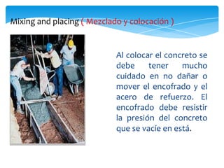 Mixing and placing ( Mezclado y colocación )


                            Al colocar el concreto se
                            debe     tener    mucho
                            cuidado en no dañar o
                            mover el encofrado y el
                            acero de refuerzo. El
                            encofrado debe resistir
                            la presión del concreto
                            que se vacíe en está.
 