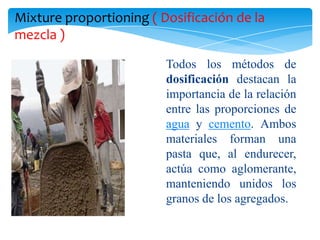 Mixture proportioning ( Dosificación de la
mezcla )

                         Todos los métodos de
                         dosificación destacan la
                         importancia de la relación
                         entre las proporciones de
                         agua y cemento. Ambos
                         materiales forman una
                         pasta que, al endurecer,
                         actúa como aglomerante,
                         manteniendo unidos los
                         granos de los agregados.
 