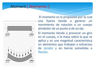 Moment ( Momento )

             El momento es la propiedad por la cual
            una fuerza tiende a generar un
            movimiento de rotación a un cuerpo
            alrededor de un punto o de un eje.
            El momento tiende a provocar un giro
            en el cuerpo, o la masa sobre la que se
            aplica y es una magnitud característica
            en elementos que trabajan a esfuerzos
            de torsión y en barras sometidas a
            flexión.
 