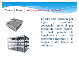 Moment frame ( Pórtico resistente a momentos )

                           El cual está formado por
                           vigas     y     columnas,
                           conectados entre sí por
                           medio de nodos rígidos,
                           lo cual permite la
                           transferencia    de   los
                           momentos flectores y las
                           cargas axiales hacia las
                           columnas.
 