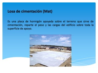 Losa de cimentación (Mat)

Es una placa de hormigón apoyada sobre el terreno que sirve de
cimentación, reparte el peso y las cargas del edificio sobre toda la
superficie de apoyo.
 