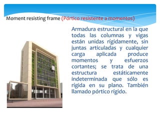 Moment resisting frame (Pórtico resistente a momentos)

                           Armadura estructural en la que
                           todas las columnas y vigas
                           están unidas rígidamente, sin
                           juntas articuladas y cualquier
                           carga     aplicada      produce
                           momentos        y     esfuerzos
                           cortantes; se trata de una
                           estructura        estáticamente
                           indeterminada que sólo es
                           rígida en su plano. También
                           llamado pórtico rígido.
 