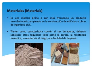 Materiales (Materials)
• Es una materia prima o con más frecuencia un producto
  manufacturado, empleado en la construcción de edificios u obras
  de ingeniería civil.

• Tienen como característica común el ser duraderos, deberán
  satisfacer otros requisitos tales como la dureza, la resistencia
  mecánica, la resistencia al fuego, o la facilidad de limpieza.
 