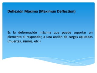 Deflexión Máxima (Maximun Deflection)




Es la deformación máxima que puede soportar un
elemento al responder, a una acción de cargas aplicadas
(muertas, sismos, etc.)
 