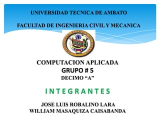 UNIVERSIDAD TECNICA DE AMBATO

FACULTAD DE INGENIERIA CIVIL Y MECANICA




      COMPUTACION APLICADA
              GRUPO # 5
             DECIMO “A”

        INTEGRANTES
      JOSE LUIS ROBALINO LARA
   WILLIAM MASAQUIZA CAISABANDA
 