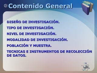 Contenido General
DISEÑO DE INVESTIGACIÓN.
TIPO DE INVESTIGACIÓN.
NIVEL DE INVESTIGACIÓN.
MODALIDAD DE INVESTIGACIÓN.
POBLACIÓN Y MUESTRA.
TECNICAS E INSTRUMENTOS DE RECOLECCIÓN
DE DATOS.

 