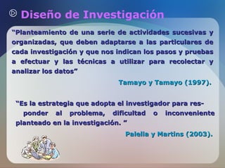 Diseño de Investigación
“Planteamiento de una serie de actividades sucesivas y
organizadas, que deben adaptarse a las particulares de
cada investigación y que nos indican los pasos y pruebas
a efectuar y las técnicas a utilizar para recolectar y
analizar los datos”
Tamayo y Tamayo (1997).
“Es la estrategia que adopta el investigador para responder

al

problema,

dificultad

o

inconveniente

planteado en la investigación. ”
Palella y Martins (2003).

 