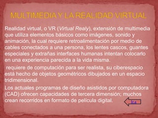 Realidad virtual, o VR (Virtual Realy), extensión de multimedia
que utiliza elementos básicos como imágenes, sonido y
animación, la cual requiere retroalimentación por medio de
cables conectados a una persona, los lentes cascos, guantes
especiales y extrañas interfaces humanas intentan colocarlo
en una experiencia parecida a la vida misma.
 requiere de computación para ser realista, su ciberespacio
está hecho de objetos geométricos dibujados en un espacio
tridimensional.
Los actuales programas de diseño asistidos por computadora
(CAD) ofrecen capacidades de tercera dimensión; muchos
crean recorridos en formato de película digital.       Ir a
 