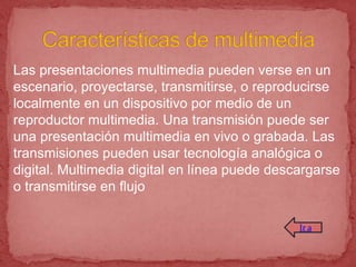 Las presentaciones multimedia pueden verse en un
escenario, proyectarse, transmitirse, o reproducirse
localmente en un dispositivo por medio de un
reproductor multimedia. Una transmisión puede ser
una presentación multimedia en vivo o grabada. Las
transmisiones pueden usar tecnología analógica o
digital. Multimedia digital en línea puede descargarse
o transmitirse en flujo

                                               Ir a
 