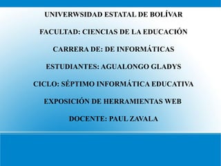 UNIVERWSIDAD ESTATAL DE BOLÍVAR

 FACULTAD: CIENCIAS DE LA EDUCACIÓN

    CARRERA DE: DE INFORMÁTICAS

  ESTUDIANTES: AGUALONGO GLADYS

CICLO: SÉPTIMO INFORMÁTICA EDUCATIVA

  EXPOSICIÓN DE HERRAMIENTAS WEB

        DOCENTE: PAUL ZAVALA
 