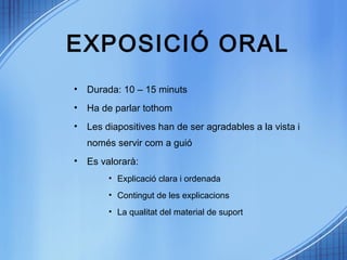 EXPOSICIÓ ORAL
• Durada: 10 – 15 minuts
• Ha de parlar tothom
• Les diapositives han de ser agradables a la vista i
només servir com a guió
• Es valorarà:
• Explicació clara i ordenada
• Contingut de les explicacions
• La qualitat del material de suport
 