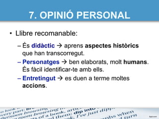 7. OPINIÓ PERSONAL
•  Llibre recomanable:
– És didàctic à aprens aspectes històrics
que han transcorregut.
– Personatges à ben elaborats, molt humans.
És fàcil identificar-te amb ells.
– Entretingut à es duen a terme moltes
accions.
 