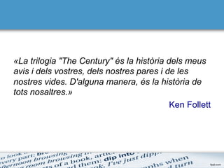 «La trilogia "The Century" és la història dels meus
avis i dels vostres, dels nostres pares i de les
nostres vides. D'alguna manera, és la història de
tots nosaltres.»
Ken Follett
 