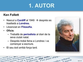 1. AUTOR
Ken Follett
•  Nascut a Cardiff al 1949 à després es
traslladà a Londres.
•  Llicenciat en Filosofia.
•  Oficis:
–  Treballà de periodista al diari de la
seva ciutat natal.
–  Després trobà feina a Londres i va
començar a escriure.
•  El seu èxit arribà força tard.
 