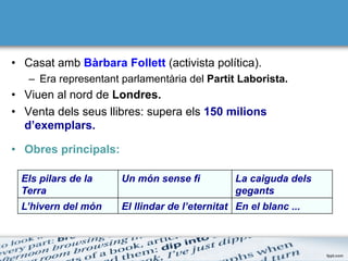 •  Casat amb Bàrbara Follett (activista política).
–  Era representant parlamentària del Partit Laborista.
•  Viuen al nord de Londres.
•  Venta dels seus llibres: supera els 150 milions
d’exemplars.
•  Obres principals:
Els pilars de la
Terra
Un món sense fi La caiguda dels
gegants
L’hivern del món El llindar de l’eternitat En el blanc ...
 