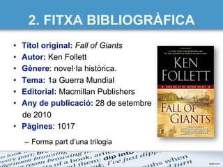 2. FITXA BIBLIOGRÀFICA
•  Títol original: Fall of Giants
•  Autor: Ken Follett
•  Gènere: novel·la històrica.
•  Tema: 1a Guerra Mundial
•  Editorial: Macmillan Publishers
•  Any de publicació: 28 de setembre
de 2010
•  Pàgines: 1017
–  Forma part d’una trilogia
 