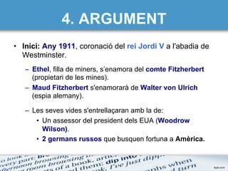 •  Inici: Any 1911, coronació del rei Jordi V a l'abadia de
Westminster.
–  Ethel, filla de miners, s’enamora del comte Fitzherbert
(propietari de les mines).
–  Maud Fitzherbert s'enamorarà de Walter von Ulrich
(espia alemany).
–  Les seves vides s'entrellaçaran amb la de:
•  Un assessor del president dels EUA (Woodrow
Wilson).
•  2 germans russos que busquen fortuna a Amèrica.
4. ARGUMENT
 