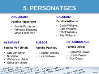 5. PERSONATGES
ANGLESOS:
Família Fitzherbert
•  Comte Fitzherbert
•  Princesa Elizaveta
•  Maud Fitzherbert
GALESOS:
Família Williams
•  David Williams
•  Cara Williams
•  Ethel Williams
•  Billy Williams
ALEMANYS
Familia Von Ulrich
•  Otto von Ulrich
•  Susanne
•  Walter von Ulrich
•  Greta von Ulrich
RUSSOS
Familia Peshkov
•  Grigori Peshkov
•  Lev Peshkov
ESTATUNIDENCS
Família Dewar
•  Cameron Dewar
•  Ursula Dewar
•  Gus Dewar
 