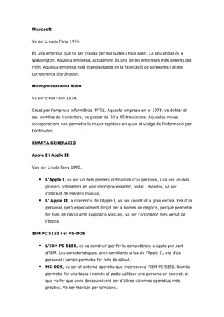 Microsoft


Va ser creada l’any 1974.


És una empresa que va ser creada per Bill Gates i Paul Allen. La seu oficial és a
Washington. Aquesta empresa, actualment és una de les empreses més potents del
món. Aquesta empresa està especialitzada en la fabricació de softwares i altres
components d’ordinador.


Microprocessador 8080


Va ser creat l’any 1974.


Creat per l’empresa informàtica INTEL. Aquesta empresa en el 1974, va doblar el
seu nombre de transistors, va passar de 20 a 40 transistors. Aquestes noves
incorporacions van permetre la major rapidesa en quan al viatge de l’informació per
l’ordinador.


CUARTA GENERACIÓ


Apple I i Apple II


Van ser creats l’any 1976.


      L’Apple I, va ser un dels primers ordinadors d’ús personal, i va ser un dels
       primers ordinadors en unir microprocessador, teclat i monitor, va ser
       construït de manera manual.
      L’ Apple II, a diferencia de l’Apple I, va ser construït a gran escala. Era d’ús
       personal, però especialment dirigit per a homes de negocis, perquè permetia
       fer fulls de calcul amb l’aplicació VisiCalc, va ser l’ordinador més venut de
       l’època.


IBM PC 5150 i el MS-DOS


      L’IBM PC 5150, es va construir per fer la competència a Apple per part
       d’IBM. Les característiques, eren semblants a les de l’Apple II, era d’ús
       personal i també permetia fer fulls de càlcul.
      MS-DOS, va ser el sistema operatiu que incorporava l’IBM PC 5150. Només
       permetia fer una tasca i només el podia utilitzar una persona en concret, el
       que va fer que anés desapareixent per d’altres sistemes operatius més
       pràctics. Va ser fabricat per Windows.
 