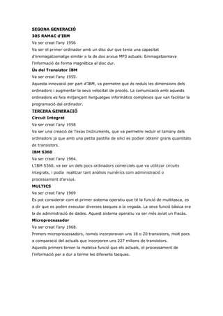 SEGONA GENERACIÓ
305 RAMAC d’IBM
Va ser creat l’any 1956
Va ser el primer ordinador amb un disc dur que tenia una capacitat
d’emmagatzematge similar a la de dos arxius MP3 actuals. Emmagatzemava
l’informació de forma magnètica al disc dur.
Ús del Transistor IBM
Va ser creat l’any 1959.
Aquesta innovació per part d’IBM, va permetre que és reduís les dimensions dels
ordinadors i augmentar la seva velocitat de procés. La comunicació amb aquests
ordinadors es feia mitjançant llenguatges informàtics complexos que van facilitar la
programació del ordinador.
TERCERA GENERACIÓ
Circuit Integrat
Va ser creat l’any 1958
Va ser una creació de Texas Instruments, que va permetre reduïr el tamany dels
ordinadors ja que amb una petita pastilla de silici es podien obtenir grans quantitats
de transistors.
IBM S360
Va ser creat l’any 1964.
L’IBM S360, va ser un dels pocs ordinadors comercials que va utilitzar circuits
integrats, i podía realitzar tant anàlisis numèrics com administració o
processament d’arxius.
MULTICS
Va ser creat l’any 1969
Es pot considerar com el primer sistema operatiu que té la funció de multitasca, es
a dir que es poden executar diverses tasques a la vegada. La seva funció bàsica era
la de administració de dades. Aquest sistema operatiu va ser més aviat un fracàs.
Microprocessador
Va ser creat l’any 1968.
Primers microprocessadors, només incorporaven uns 18 o 20 transistors, molt pocs
a comparació del actuals que incorporen uns 227 milions de transistors.
Aquests primers tenien la mateixa funció que els actuals, el processament de
l’informació per a dur a terme les diferents tasques.
 