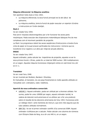 Màquina diferencial i la Màquina analítica
Van aparèixer totes dues a l’any 1832.
   •    La màquina diferencial, la seva funció principal era la del càlcul de
        polinomis.
   •    La màquina analítica, tenia la funció de poder executar un repertori d’ordres
        o instruccions en l’ordre desitjat.
Mark I
Va ser creada l’any 1944.
Feia servir impulsos electromagnètics per a fer funcionar les seves parts
mecàniques. Podia executar des d’operacions matemàtiques bàsiques fins de mes
complexes com el moviment parabòlic de projectils.
La Mark I es programava rebent les seves seqüències d'instruccions a través d'una
cinta de paper en la qual anaven perforades les instruccions i números que es
transferien d'un registre a un altre per mitjà de senyals elèctrics.
ENIAC
Va ser creada l’any 1947.
Aquest ordinador, podia calcular les trajectòries de projectils, aquesta va ser la
seva primera funció. L’Eniac, podia fer un total de 5000 sumes i 300 multiplicacions
en un segon. Aquesta màquina funcionava mitjançant ordres en codi binari és a dir
en 0 i 1.


Transistor
Va ser creat l’any 1948.
Va ser inventat per Brattain, Bardeen i Shockley.
En l’actualitat, el transistor, és una peça fonamental en molts aparells utilitzats en
l’actualitat com: ordinadors, radio i telefonia.


Aparició de nous ordinadors comercials
       UNIVAC I: Aquest ordinador, podia ser utilitzat per a diverses utilitats: Fer
        sumes, podia fer unes 100000 per segon, aquest ordinador també, la
        cadena de televisió nord-americana el va utilitzar per a fer una predicció
        sobre el resultat de les eleccions americanes de l’any 1953. Funcionava amb
        un rellotge intern i amb memòries de mercuri, que eren més segures que els
        tubs catòdics utilitzats normalment.
       IBM 701: Va ser el primer ordinador científic d’ús comercial d’IBM. Aquest
        ordinador s’utilitzava per a calcular. Podia calcular una columna de números
        com l’Empire State de llarg, es a dir uns 440 m, en un segon.
 