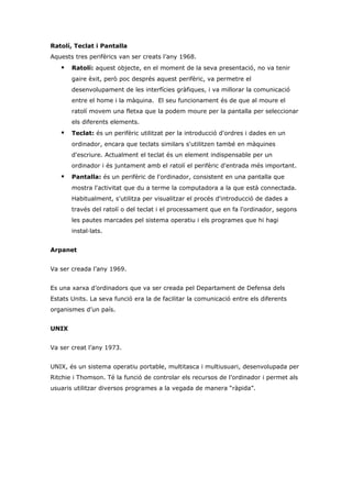 Ratolí, Teclat i Pantalla
Aquests tres perifèrics van ser creats l’any 1968.
      Ratolí: aquest objecte, en el moment de la seva presentació, no va tenir
       gaire èxit, però poc després aquest perifèric, va permetre el
       desenvolupament de les interfícies gràfiques, i va millorar la comunicació
       entre el home i la màquina. El seu funcionament és de que al moure el
       ratolí movem una fletxa que la podem moure per la pantalla per seleccionar
       els diferents elements.
      Teclat: és un perifèric utilitzat per la introducció d'ordres i dades en un
       ordinador, encara que teclats similars s'utilitzen també en màquines
       d'escriure. Actualment el teclat és un element indispensable per un
       ordinador i és juntament amb el ratolí el perifèric d'entrada més important.
      Pantalla: és un perifèric de l'ordinador, consistent en una pantalla que
       mostra l'activitat que du a terme la computadora a la que està connectada.
       Habitualment, s'utilitza per visualitzar el procés d'introducció de dades a
       través del ratolí o del teclat i el processament que en fa l'ordinador, segons
       les pautes marcades pel sistema operatiu i els programes que hi hagi
       instal·lats.


Arpanet


Va ser creada l’any 1969.


Es una xarxa d’ordinadors que va ser creada pel Departament de Defensa dels
Estats Units. La seva funció era la de facilitar la comunicació entre els diferents
organismes d’un país.


UNIX


Va ser creat l’any 1973.


UNIX, és un sistema operatiu portable, multitasca i multiusuari, desenvolupada per
Ritchie i Thomson. Té la funció de controlar els recursos de l’ordinador i permet als
usuaris utilitzar diversos programes a la vegada de manera “ràpida”.
 