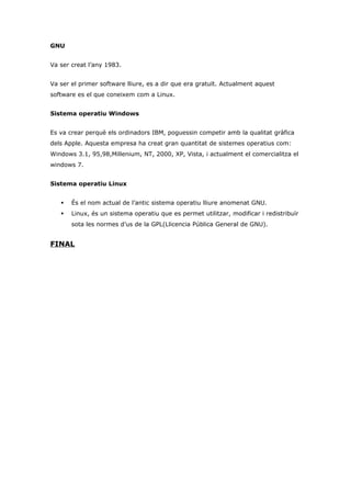 GNU


Va ser creat l’any 1983.


Va ser el primer software lliure, es a dir que era gratuït. Actualment aquest
software es el que coneixem com a Linux.


Sistema operatiu Windows


Es va crear perquè els ordinadors IBM, poguessin competir amb la qualitat gràfica
dels Apple. Aquesta empresa ha creat gran quantitat de sistemes operatius com:
Windows 3.1, 95,98,Millenium, NT, 2000, XP, Vista, i actualment el comercialitza el
windows 7.


Sistema operatiu Linux


      És el nom actual de l’antic sistema operatiu lliure anomenat GNU.
      Linux, és un sistema operatiu que es permet utilitzar, modificar i redistribuïr
       sota les normes d’us de la GPL(Llicencia Pública General de GNU).


FINAL
 