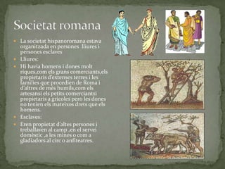  La societat hispanoromana estava







organitzada en persones lliures i
persones esclaves
Lliures:
Hi havia homens i dones molt
riques,com els grans comerciants,els
propietaris d’extenses terres i les
families que procedien de Roma i
d’altres de més humils,com els
artesansi els petits comerciantsi
propietaris a gricoles pero les dones
no tenien els mateixos drets que els
homens.
Esclaves:
Eren propietat d’altes persones i
treballaven al camp ,en el servei
domèstic ,a les mines o com a
gladiadors al circ o anfiteatres.

 