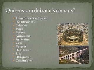 













Els romans ens van deixar:
-Construccions:
Calzades
Ponts
Teatres
Acueductes
Anfiteatres
Circs
Temples
-Llengues:
Llatí
-Religions:
Cristianisme

 
