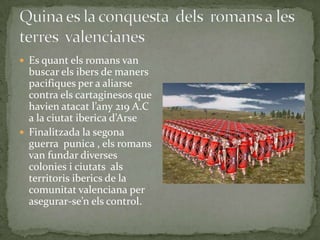  Es quant els romans van

buscar els ibers de maners
pacifiques per a aliarse
contra els cartaginesos que
havien atacat l’any 219 A.C
a la ciutat iberica d’Arse
 Finalitzada la segona
guerra punica , els romans
van fundar diverses
colonies i ciutats als
territoris iberics de la
comunitat valenciana per
asegurar-se’n els control.

 