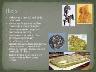  Habitaven a l’est i al sud de la








península
Vivien a poblats enmurallats
construits a zones elevades
Les cases eren rectangulars
ordenades a carrers
Estaben organitzats a tribus
governades per un rey
Es dedicaven a la
agricultura,ganaderia,ramaderia
i també tenien comerci eren
artesans experts i feien espasses i
textits de lli i llana
Tenien propia moneda i feien
intercanvits amb els gregs i
fenicis.

 